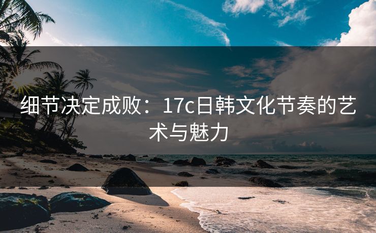 细节决定成败：17c日韩文化节奏的艺术与魅力  第1张