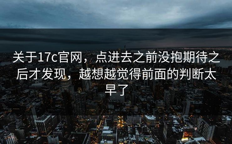 关于17c官网，点进去之前没抱期待之后才发现，越想越觉得前面的判断太早了