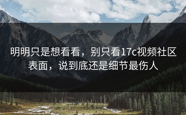 明明只是想看看，别只看17c视频社区表面，说到底还是细节最伤人