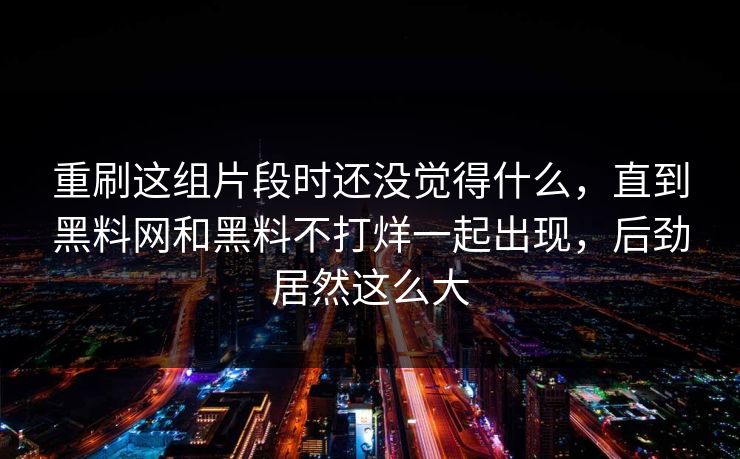 重刷这组片段时还没觉得什么，直到黑料网和黑料不打烊一起出现，后劲居然这么大