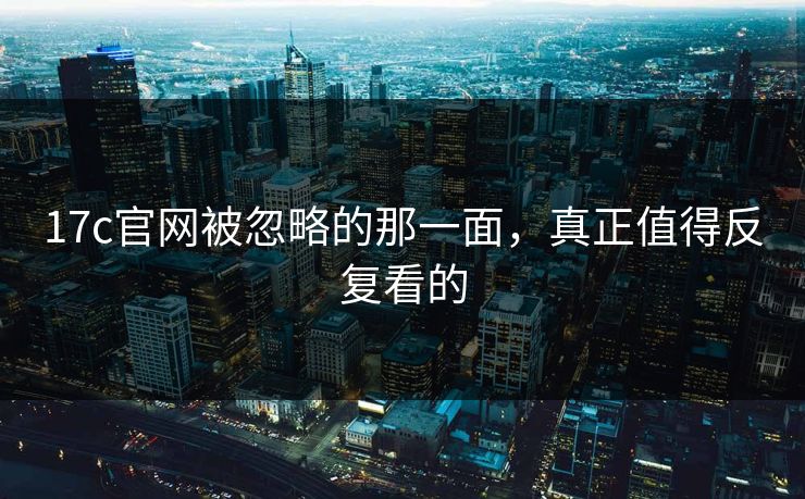17c官网被忽略的那一面，真正值得反复看的
