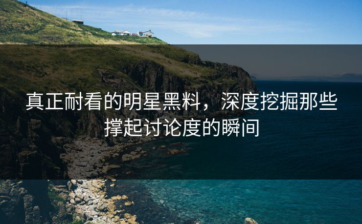 真正耐看的明星黑料，深度挖掘那些撑起讨论度的瞬间