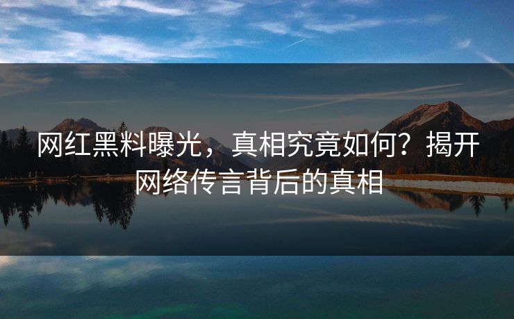 网红黑料曝光，真相究竟如何？揭开网络传言背后的真相