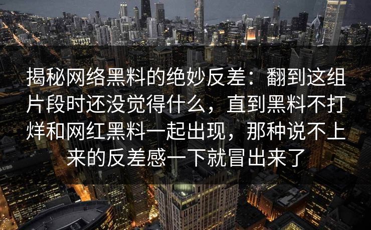 揭秘网络黑料的绝妙反差：翻到这组片段时还没觉得什么，直到黑料不打烊和网红黑料一起出现，那种说不上来的反差感一下就冒出来了  第1张