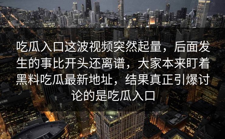 吃瓜入口这波视频突然起量，后面发生的事比开头还离谱，大家本来盯着黑料吃瓜最新地址，结果真正引爆讨论的是吃瓜入口