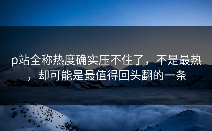 p站全称热度确实压不住了，不是最热，却可能是最值得回头翻的一条