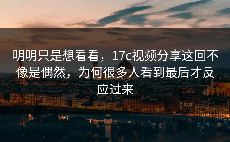 明明只是想看看，17c视频分享这回不像是偶然，为何很多人看到最后才反应过来