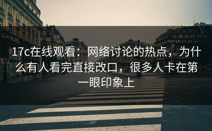 17c在线观看：网络讨论的热点，为什么有人看完直接改口，很多人卡在第一眼印象上