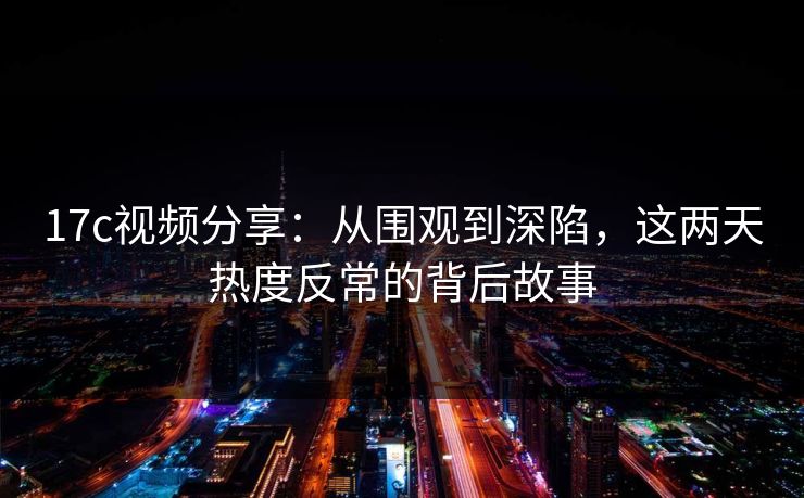 17c视频分享：从围观到深陷，这两天热度反常的背后故事