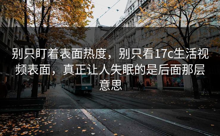 别只盯着表面热度，别只看17c生活视频表面，真正让人失眠的是后面那层意思  第1张