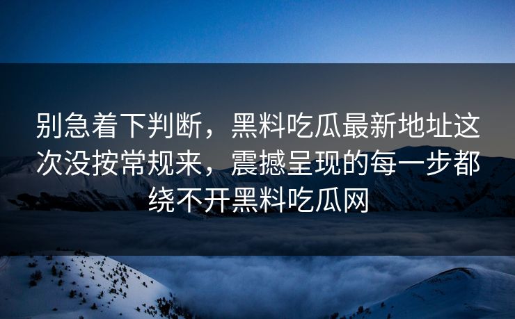 别急着下判断，黑料吃瓜最新地址这次没按常规来，震撼呈现的每一步都绕不开黑料吃瓜网