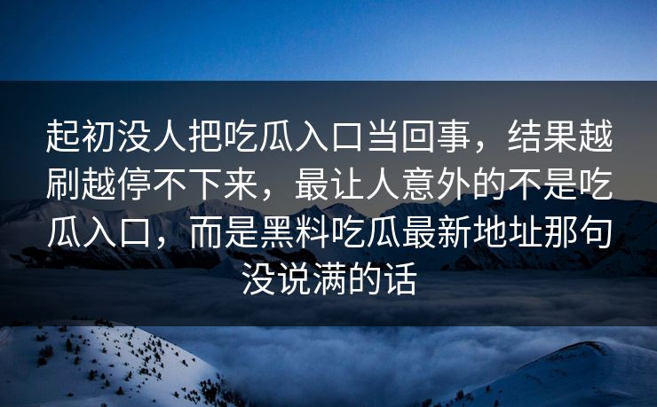 起初没人把吃瓜入口当回事，结果越刷越停不下来，最让人意外的不是吃瓜入口，而是黑料吃瓜最新地址那句没说满的话