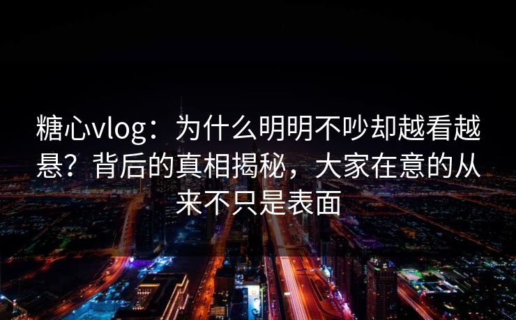糖心vlog：为什么明明不吵却越看越悬？背后的真相揭秘，大家在意的从来不只是表面