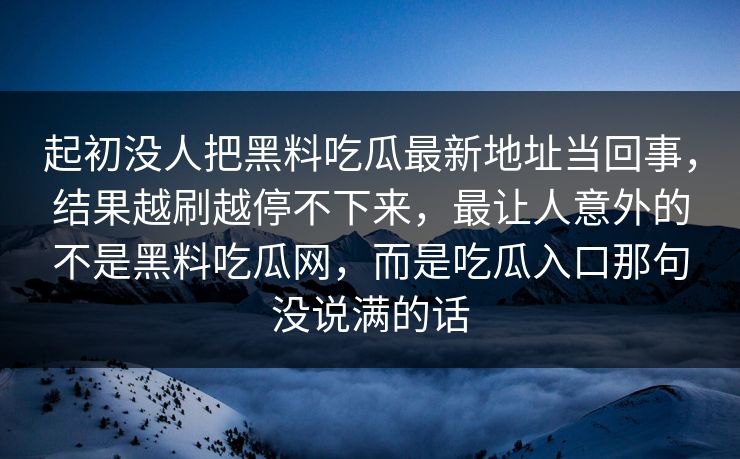 起初没人把黑料吃瓜最新地址当回事，结果越刷越停不下来，最让人意外的不是黑料吃瓜网，而是吃瓜入口那句没说满的话  第1张