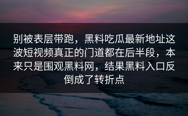 别被表层带跑，黑料吃瓜最新地址这波短视频真正的门道都在后半段，本来只是围观黑料网，结果黑料入口反倒成了转折点