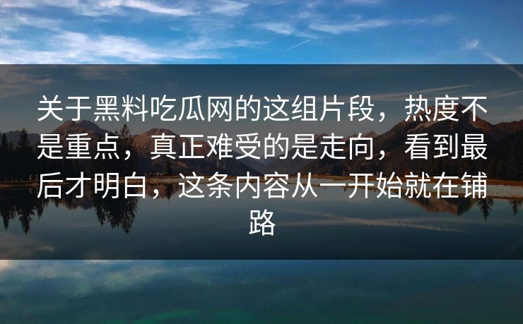关于黑料吃瓜网的这组片段，热度不是重点，真正难受的是走向，看到最后才明白，这条内容从一开始就在铺路